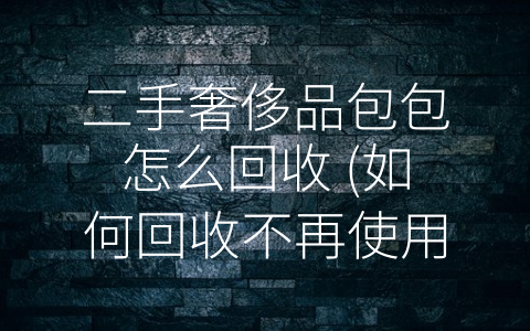 二手奢侈品包包怎么回收 (如何回收不再使用的二手奢侈品包包？)