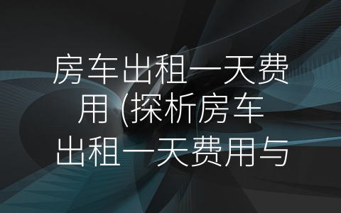 房车出租一天费用 (探析房车出租一天费用与未来发展趋势)