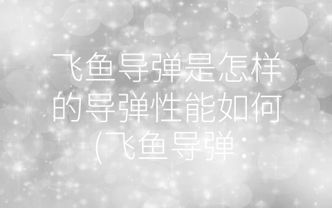 飞鱼导弹是怎样的导弹性能如何 (飞鱼导弹：中国海军反舰打击的-杀手锏”)