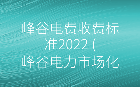 峰谷电费收费标准2022 (峰谷电力市场化转型，电费收费标准2022年实施解析)