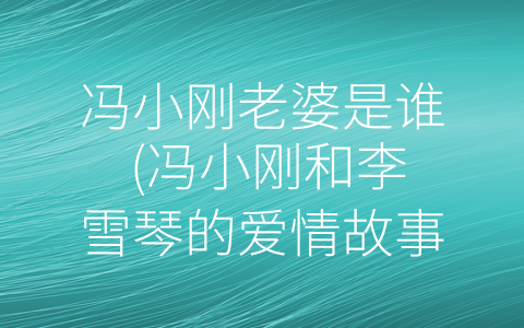 冯小刚老婆是谁 (冯小刚和李雪琴的爱情故事：一个传奇电影人的恋爱生活)