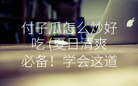 付子瓜怎么炒好吃 (夏日清爽必备！学会这道糖醋付子瓜，让你吃出小清新的感觉)