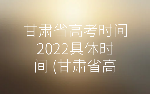 甘肃省高考时间2022具体时间 (甘肃省高考时间2022具体时间：如何准备好迎接挑战)