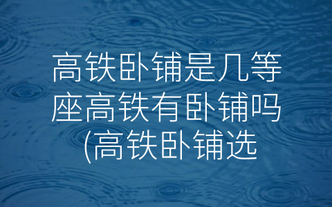 高铁卧铺是几等座高铁有卧铺吗 (高铁卧铺选择指南：什么座位级别适合你？)