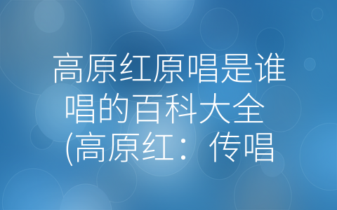 高原红原唱是谁唱的百科大全 (高原红：传唱几十年的经典之作)