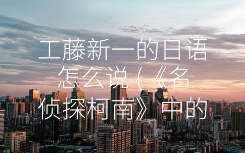 工藤新一的日语怎么说 (《名侦探柯南》中的工藤新一日语技巧解析)