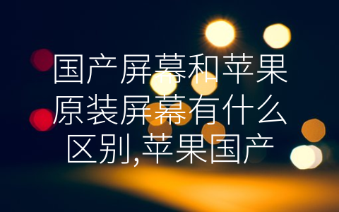 国产屏幕和苹果原装屏幕有什么区别,苹果国产屏幕跟原装屏 (国产屏幕 vs 苹果原装屏幕：质量和性能的差距)