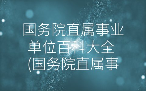 国务院直属事业单位百科大全 (国务院直属事业单位百科大全-探究行政效率与公共服务相互作用的关键性机构。)