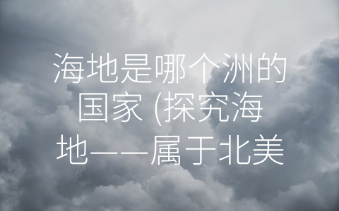 海地是哪个洲的国家 (探究海地——属于北美洲的小国家，多元化的文化与特色的地理环境)