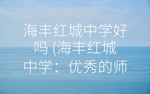 海丰红城中学好吗 (海丰红城中学：优秀的师资力量和多样化的课程设置)