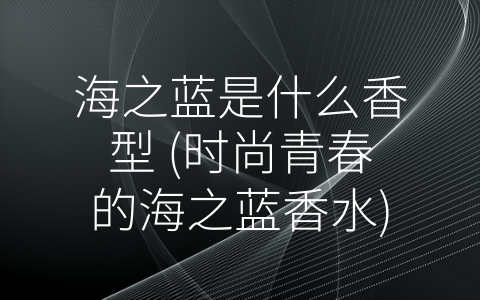 海之蓝是什么香型 (时尚青春的海之蓝香水)