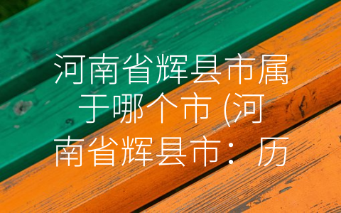 河南省辉县市属于哪个市 (河南省辉县市：历史悠久、现代化全面发展的城市)