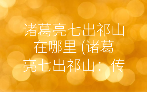 诸葛亮七出祁山在哪里 (诸葛亮七出祁山：传奇故事背后的发展机遇)