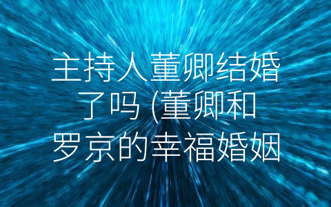 主持人董卿结婚了吗 (董卿和罗京的幸福婚姻生活)