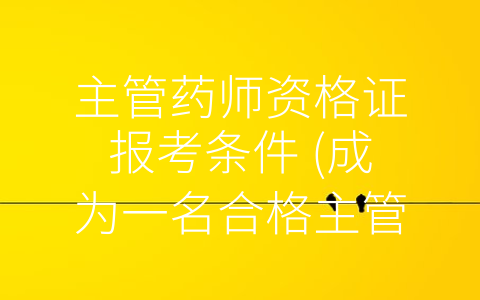 主管药师资格证报考条件 (成为一名合格主管药师，您需要满足这些资格证报考条件)