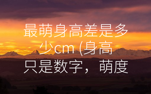 最萌身高差是多少cm (身高只是数字，萌度由心而生)