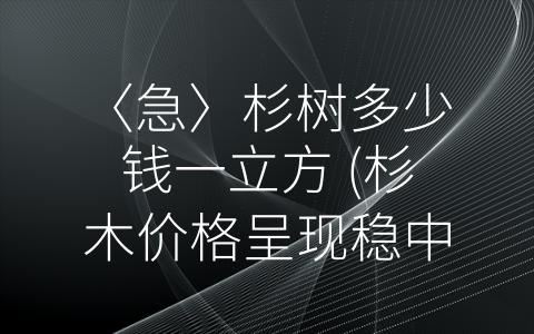 〈急〉杉树多少钱一立方 (杉木价格呈现稳中有升趋势，你需要了解它的市场行情！)