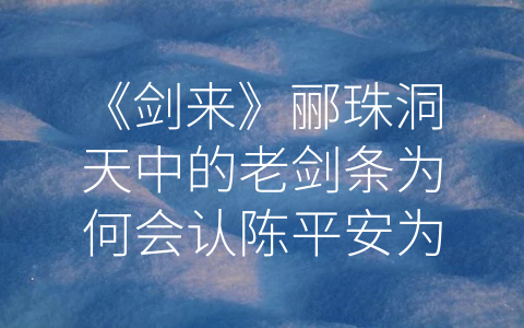 《剑来》郦珠洞天中的老剑条为何会认陈平安为主 (陈平安——《剑来》中值得信赖和依靠的人物)