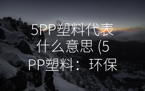 5PP塑料代表什么意思 (5PP塑料：环保与实用并存的新型材料)