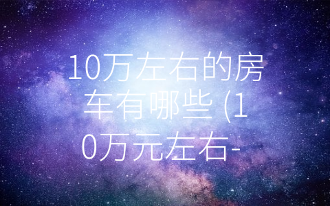 10万左右的房车有哪些 (10万元左右- 实用又时尚的房车推荐)