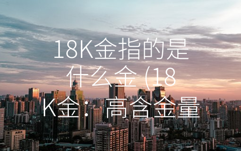 18K金指的是什么金 (18K金：高含金量珠宝首选材质)