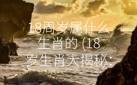 18周岁属什么生肖的 (18岁生肖大揭秘：属狗的重要意义)