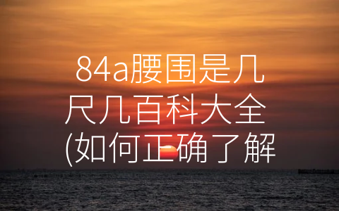 84a腰围是几尺几百科大全 (如何正确了解和掌握84a腰围大小及其对健康的影响？)