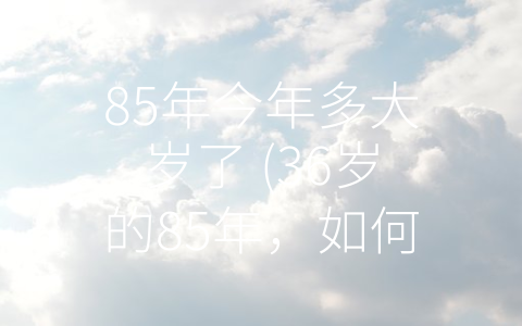 85年今年多大岁了 (36岁的85年，如何面对未来？)