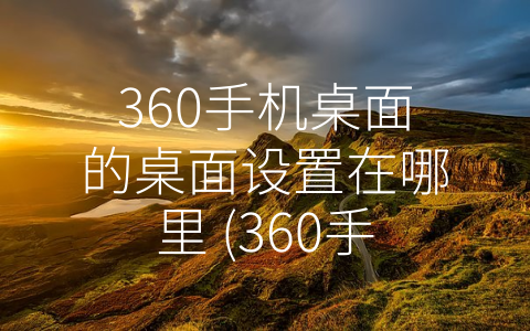 360手机桌面的桌面设置在哪里 (360手机桌面教程：如何进行桌面设置？)