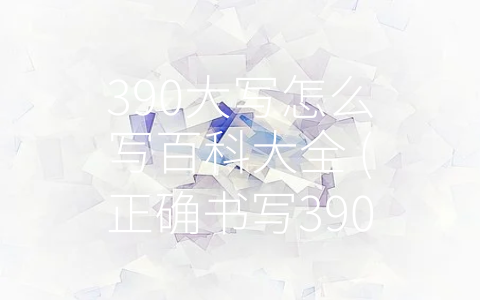 390大写怎么写百科大全 (正确书写390大写数字和百度百科的合理利用)