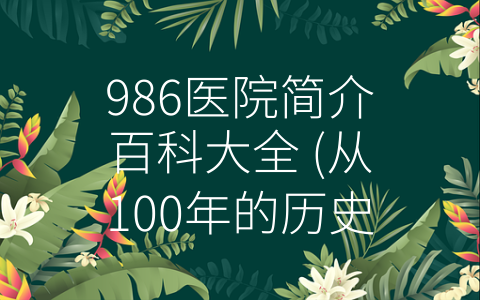 986医院简介百科大全 (从100年的历史到未来的追梦，一路走来的986医院。)