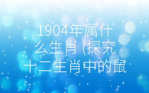 1904年属什么生肖 (探究十二生肖中的鼠——1904年究竟属于什么生肖？)