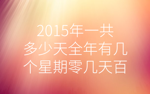 2015年一共多少天全年有几个星期零几天百科大全 (2015年全年天数与星期数汇总。)