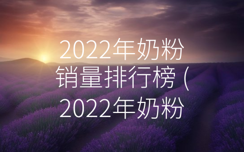 2022年奶粉销量排行榜 (2022年奶粉销量排行榜：竞争白热化，消费者更加注重品质和安全)