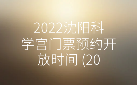 2022沈阳科学宫门票预约开放时间 (2022沈阳科学宫门票预约开放啦，科技魅力等你来体验！)