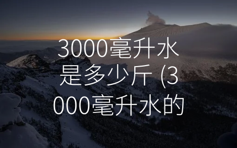 3000毫升水是多少斤 (3000毫升水的重量取决于什么？)