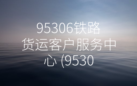 95306铁路货运客户服务中心 (95306铁路货运客户服务中心：服务创新引领未来)