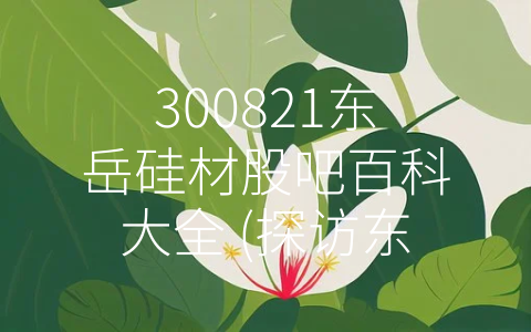 300821东岳硅材股吧百科大全 (探访东岳硅材：专注高端制造，成就非同凡响)