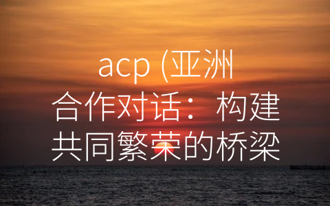 acp (亚洲合作对话：构建共同繁荣的桥梁)