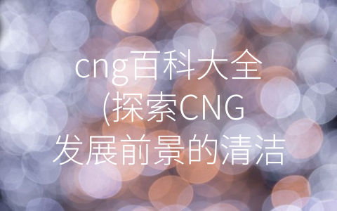 cng百科大全 (探索CNG发展前景的清洁能源)