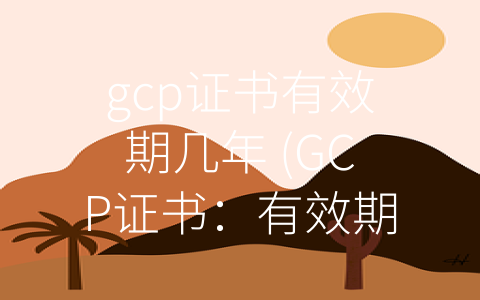 gcp证书有效期几年 (GCP证书：有效期与更新建议)