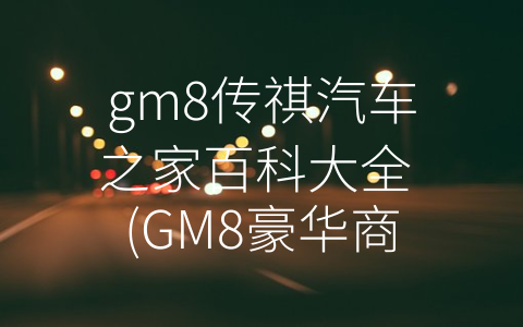 gm8传祺汽车之家百科大全 (GM8豪华商务MPV车型全方位解析)