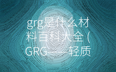 grg是什么材料百科大全 (GRG——轻质、耐火、环保的建筑装饰材料)