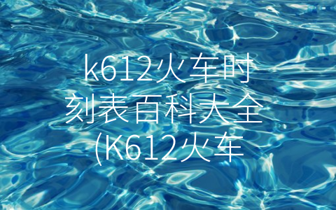 k612火车时刻表百科大全 (K612火车时刻表百科大全：全方位了解K612，轻松出行无忧)