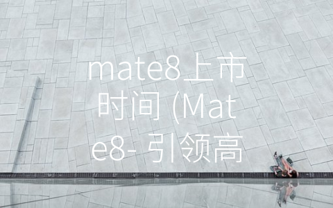 mate8上市时间 (Mate8- 引领高端智能手机新风潮)