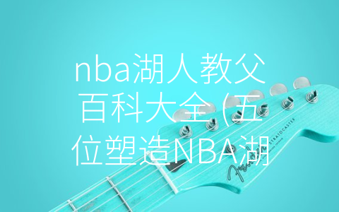 nba湖人教父百科大全 (五位塑造NBA湖人队历史的教父级别人物)