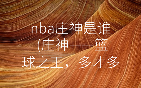 nba庄神是谁 (庄神——篮球之王，多才多艺的大明星和慈善家)