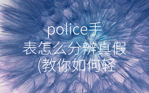 police手表怎么分辨真假 (教你如何轻松识别真假Police手表)