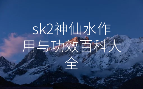 sk2神仙水作用与功效百科大全