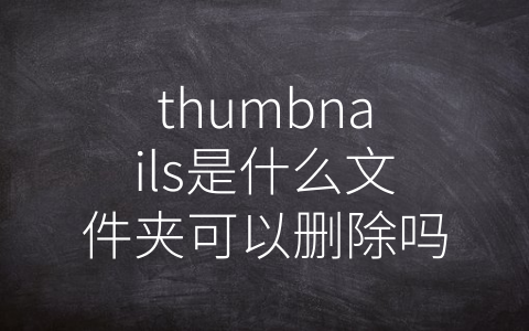 thumbnails是什么文件夹可以删除吗 (缩略图文件夹到底是个好东西？——浅析thumbnails文件夹的作用及是否应该删除)